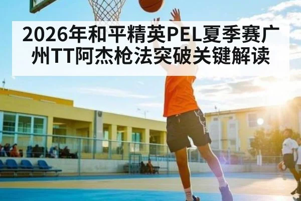 2026年和平精英PEL夏季赛广州TT阿杰枪法突破关键解读
