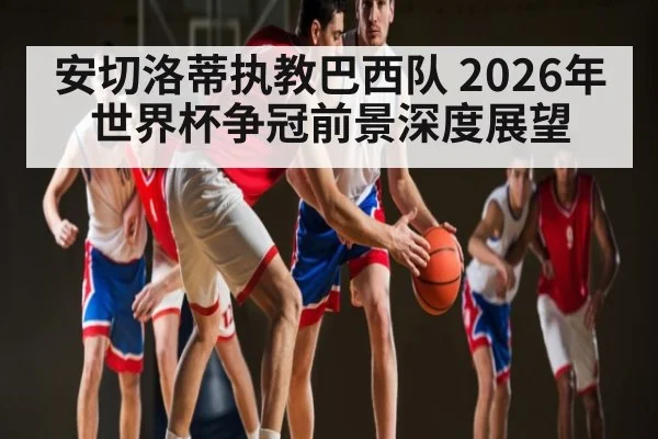 安切洛蒂执教巴西队 2026年世界杯争冠前景深度展望